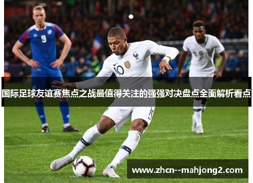 国际足球友谊赛焦点之战最值得关注的强强对决盘点全面解析看点 国际足球友谊赛焦点之战最值得关注的强强对决盘点全面解析看点