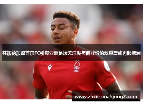 林加德加盟首尔FC引爆亚洲足坛关注度与商业价值双重震动再起波澜